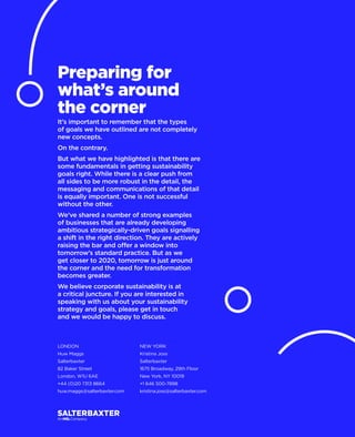 LONDON
Huw Maggs
Salterbaxter
82 Baker Street
London, W1U 6AE
+44 (0)20 7313 8664
huw.maggs@salterbaxter.com
NEW YORK
Kristina Joss
Salterbaxter
1675 Broadway, 29th Floor
New York, NY 10019
+1 646 500-7898
kristina.joss@salterbaxter.com
Preparing for
what’s around
the corner
It’s important to remember that the types
of goals we have outlined are not completely
new concepts.
On the contrary.
But what we have highlighted is that there are
some fundamentals in getting sustainability
goals right. While there is a clear push from
all sides to be more robust in the detail, the
messaging and communications of that detail
is equally important. One is not successful
without the other.
We’ve shared a number of strong examples
of businesses that are already developing
ambitious strategically-driven goals signalling
a shift in the right direction. They are actively
raising the bar and offer a window into
tomorrow’s standard practice. But as we
get closer to 2020, tomorrow is just around
the corner and the need for transformation
becomes greater.
We believe corporate sustainability is at
a critical juncture. If you are interested in
speaking with us about your sustainability
strategy and goals, please get in touch
and we would be happy to discuss.
 