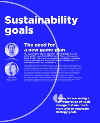 Sustainability
goals
Kristina Joss
Head of Strategy,
North America
The need for
a new game plan
The sustainability agenda has taken some big steps forwards
in the last ten years. From IBM’s Smarter Planet to Syngenta’s
Good Growth Plan, we’ve seen powerful examples of companies
defining ambitions and approaches that are deeply rooted in
corporate strategy and performance.
Sustainability goals provide the substance at the heart of any good framework and there’s
no doubt they’ve played a major part in redefining leadership in recent years. But the global
landscape is shifting quicker than ever and the stakes are high. From the inundation of data
and urgency of development needs to evolving regulation, pressure on business is rising.
Big mainstream investors in particular are really starting to understand how these factors
contribute to long-term growth and the sustainability of the business model and they’re
looking closely to see whether companies are seriously tuning in to the agenda.
With many companies’ ambitions ready for a reset in 2020 we find ourselves at a crossroads.
The goal posts have already moved and a lack of serious action is no longer about falling
behind, it’s about falling out, and noises and nudges just aren’t going to do it.
Huw Maggs
Director of Strategy
…today we are seeing a
new generation of goals
emerge that are much
more akin to corporate
strategy goals.
 