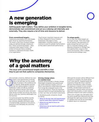 A new generation
is emerging
Getting goals right matters. They define your ambition in tangible terms,
demonstrate real commitment and act as a rallying call internally and
externally. They also require a lot of time and resource to deliver.
From conventional targets...
Traditional sustainability KPIs have largely
been driven by reporting frameworks.
The result is that many company targets
today are defined through a disclosure
lens. These conventional targets – often
covering a wide range of issues – are
similar to financial metrics enabling
markets to understand the basic health
of an organisation.
They’ll remain important measures and
as Steve Waygood of Aviva Investors
emphasises (see page 2) many
stakeholders, including investors, will
continue to push for greater harmonisation
as they seek to benchmark performance.
To unique goals...
But on their own these targets are
no longer enough. That’s why today
we are seeing a new generation of
goals emerge that are much more
akin to corporate strategy goals,
allowing companies to manage risks
and opportunities unique to their
sector and business, often in deeply
commercial and strategic ways.
Why the anatomy
of a goal matters
The issue with conventional targets and KPIs is that
they’re just not that useful to companies themselves.
One example is diversity. Walmart has seen
an increase in the appointment of female
executives in the last year, but the overall
percentage of women in the workforce has
been on a decline. While gender diversity
at the top can signal progress in diverse
leadership, it does not tell you anything
about the systemic barriers that hinder
women from rising up the ranks. And even
when all the numbers are strong, they don’t
tell you what your diversity advantage is for
the business.
Conventional goals may tell the outside
world you’re making progress but how
you conceive, develop and frame a goal
is fundamentally important to the actions,
behaviours and ultimately the outcomes
it achieves.
Driving change where
it’s needed most
Another good example is climate change.
Most large companies have greenhouse
gas (GHG) reduction targets, some of
which may extend to scope three emissions
from things like employee travel or the
use of sold products. These are important
outcome metrics to track and disclose, but
on their own they can be blunt instruments.
In developing goals companies should
be asking:
•	 What are the key risks and opportunities
that lie inside these reduction targets?
•	 Where do we need to focus our
actions most?
•	 What levers do we need to pull to drive
performance?
Although the answers will be different from
company to company, the result will be
much more specific, targeted goals that
respond to things like future customer
demand, the long-term value of assets,
the exposure or growth of your product
portfolio, climate-linked incentives for
management, internal carbon pricing that
aligns with future policy, or even revenue
generation linked to low-carbon products.
These sorts of goals may ultimately drive
the same overall GHG reductions but they
will target the right type of action where
it’s needed most and are far more likely
to deliver return on investment.
1
 