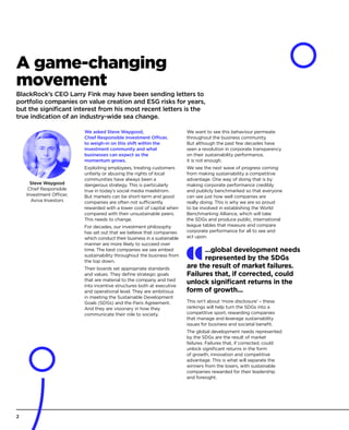 A game-changing
movement
BlackRock’s CEO Larry Fink may have been sending letters to
portfolio companies on value creation and ESG risks for years,
but the significant interest from his most recent letters is the
true indication of an industry-wide sea change.
We asked Steve Waygood,
Chief Responsible Investment Officer,
to weigh-in on this shift within the
investment community and what
businesses can expect as the
momentum grows.
Exploiting employees, treating customers
unfairly or abusing the rights of local
communities have always been a
dangerous strategy. This is particularly
true in today’s social media maelstrom.
But markets can be short-term and good
companies are often not sufficiently
rewarded with a lower cost of capital when
compared with their unsustainable peers.
This needs to change.
For decades, our investment philosophy
has set out that we believe that companies
which conduct their business in a sustainable
manner are more likely to succeed over
time. The best companies we see embed
sustainability throughout the business from
the top down.
Their boards set appropriate standards
and values. They define strategic goals
that are material to the company and tied
into incentive structures both at executive
and operational level. They are ambitious
in meeting the Sustainable Development
Goals (SDGs) and the Paris Agreement.
And they are visionary in how they
communicate their role to society.
We want to see this behaviour permeate
throughout the business community.
But although the past few decades have
seen a revolution in corporate transparency
on their sustainability performance,
it is not enough.
We see the next wave of progress coming
from making sustainability a competitive
advantage. One way of doing that is by
making corporate performance credibly
and publicly benchmarked so that everyone
can see just how well companies are
really doing. This is why we are so proud
to be involved in establishing the World
Benchmarking Alliance, which will take
the SDGs and produce public, international
league tables that measure and compare
corporate performance for all to see and
act upon.
This isn’t about ‘more disclosure’ – these
rankings will help turn the SDGs into a
competitive sport, rewarding companies
that manage and leverage sustainability
issues for business and societal benefit.
The global development needs represented
by the SDGs are the result of market
failures. Failures that, if corrected, could
unlock significant returns in the form
of growth, innovation and competitive
advantage. This is what will separate the
winners from the losers, with sustainable
companies rewarded for their leadership
and foresight.
Steve Waygood
Chief Responsible
Investment Officer,
Aviva Investors
...global development needs
represented by the SDGs
are the result of market failures.
Failures that, if corrected, could
unlock significant returns in the
form of growth...
2
 