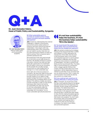 Dr. Juan Gonzalez-Valero
Head of Public Policy
and Sustainability,
Syngenta
Q+ADr. Juan Gonzalez-Valero,
Head of Public Policy and Sustainability, Syngenta
SB: What sustainability goals do
you think are needed to drive change,
support innovation and build capability
and expertise?
JGV: It starts by understanding the material
challenges in regards to the business
environment and its widest sphere of
influence with both internal and external
stakeholders. It also begins with truly
understanding what is the contribution
you can make to society. Only then can
you start framing the ambition of what you
want to achieve. Most companies take a
standard operational view.
We questioned if that was good enough
for us and what we are really doing as a
business. We develop products to control
crop pests, improve crop yield and help
farms get a good return on investment.
But the reality is that we are innovating
for the people who actually manage
the land and our tools enable them to
manage it in a more sustainable way.
Done right, this is the true product of
innovation. We were then able to look hard
at measurement and whether our metrics
provide insights on our ability to help
people manage their land in a way that
goes beyond the immediate effects of the
product. This defines a totally new metric.
Counter-intuitively, in order to truly benefit,
businesses often need to be looking
at sustainability the other way around.
It’s not how sustainability helps the
business, it’s how the business helps
sustainable ‘fill in the blanks’. For us,
it was sustainable agricultural production.
SB: The Good Growth Plan goals link to
specific SDGs. Have you found that this
explicit link has changed your approach?
JGV: We started considering the strategic
framing of the Good Growth Plan in 2009,
and finalised it in 2013, well before the
introduction of the SDGs. But the truth
is that businesses need a more holistic
and integrated approach to solving global
development challenges and they also
need to be more inclusive of a broader set
of stakeholders. This idea is central to the
SDGs and the Good Growth Plan. The SDGs
help in communicating our contribution
within a bigger agenda. Without that
context, the Plan would need much more
explanation. All the stakeholders have an
interest to push them. If you can show how
you are advancing them, then it makes the
communication much easier by placing
your actions on a wider scale.
SB: If you could go back, would you do
anything differently in setting the goals?
JGV: In hindsight, we should have made
the Plan more explicitly linked to the global
agenda priorities from the beginning. For
example, climate change and sustainable
agriculture. The relationship there is
very complex and we were trying to be
too formulaic in the approach as with
everything else. It would have been better
to draw the link making the global agenda
issues more visible. But there is a balance
that needs to be weighed. You don’t want
the business’ plan to be entirely based
on an outside world agenda that is
irrelevant to what you are doing as
a company. You need a more holistic
and connected approach.
It’s not how sustainability
helps the business, it’s how
the business helps sustainability
‘fill in the blanks’.
3
 