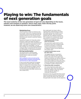 Playing to win: The fundamentals
of next generation goals
The exact anatomy of this new generation of goal will vary depending on the issues,
industry and company in question. And in many ways, that’s the key point.
However, we are observing some core characteristics.
Maintaining focus
The first point to make is an obvious one –
be focused. These sorts of goals should be
reserved for those issues that will have the
greatest influence on your future success
and where your actual or potential impacts
are biggest.
Operational targets for things like carbon
emissions, water and waste are likely to
continue to be set by most companies post
2020 – the weight of expectation to have
them makes this unavoidable – but are
they strategic for an educational publishing
company when compared with the access
and affordability of educational products?
Driving transformation
The second point is that big goals
absolutely have to drive meaningful
transformation inside and outside
the business.
We’re willing to come out and say this
transformation should be anchored first
and foremost on sales and growth.
It may sound hard-nosed but for leading
businesses like Unilever, IKEA and MS
there’s no doubt this is the primary driver.
In fact, as we illustrate on page 6, some of
the best goals we see explicitly focus on
commercial aspects like RD, revenue and
new market entry.
But underneath this there’s often a
sophisticated understanding of what’s
ultimately going to be needed to drive
long-term growth. This can be quite
layered with very different expressions
from company to company, but we see
big ambitions emerging in three areas:
•	 Driving exponential change
within the business:
Next generation goals need to either
be driving ‘moon shot’ breakthroughs
in product innovation or achieving
massive improvements on positive
or negative impacts across operations
and supply chain.
•	 Leading transformation across
the value chain:
The biggest barriers to long-term
growth and resilience often appear
across other parts of the value chain.
Leading companies are setting ambitious
and creative goals that zero in on key
pinch-points relating to things like policy,
consumer behaviour, financial barriers
or changes to public infrastructure.
•	 Influencing wider ecosystems:
The most progressive goals reach
beyond the value chain and attempt to
move the needle on big cross-sector
issues like gender equality or
corporate transparency.
Companies that set goals like these accept
there are external influences beyond their
direct control. But they’re also clear that
the goal itself is the result, not the objective.
4
 