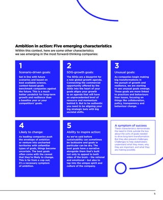 Ambition in action: Five emerging characteristics
Within this context, here are some other characteristics
we see emerging in the most forward-thinking companies:
Scenario-driven goals:
Set in line with future
scenarios and based on
best available science,
context-based goals
benchmark companies against
the future. This is a much
better yardstick for long-term
growth and resilience than
a baseline year or your
competitors’ goals.
Likely to change:
As leading companies push
the envelope of ambition
or venture into uncharted
territories with unfamiliar
types of goals, things become
uncertain. The best goals
often come with the caveat
that they’re likely to change.
This is far from a cop out;
it’s a necessary symptom
of ambition.
SDG-growth goals:
The SDGs are a blueprint for
a new global growth agenda.
Connecting the commercial
opportunity offered by the
SDGs into the heart of your
goals aligns your growth
to an agenda that will have
an unprecedented level of
resource and momentum
behind it. But to be authentic
you need to be aligning your
big strategic bets with big
societal shifts.
Ability to inspire action:
As we’ve said before
sustainability can sometimes
be lacklustre and goals in
particular can be dry. The
best goals have a narrative
alongside them that’s built
not only to appeal to both
sides of the brain – the rational
and emotional – but also to
tap into the unique spirit and
culture of the company.
Unusual goals:
As companies begin making
big transformations in
the pursuit of growth and
resilience, we are starting
to see unusual goals emerge.
These goals are more linked
to practices and behaviours
than issues, focusing on
things like collaboration,
policy, transparency and
behaviour change.
1 2
54
3
A symptom of success
These characteristics demonstrate
the need to think outside the box
about the sorts of goals needed
to drive long-term transformation.
But they also present challenges.
Challenges to help stakeholders
understand what they mean, why
they are important, and what they
are making possible.
5
 