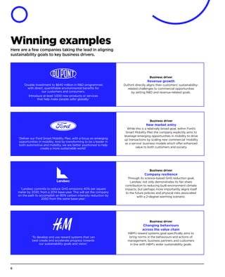 Winning examples
Here are a few companies taking the lead in aligning
sustainability goals to key business drivers.
Business driver
Revenue growth
DuPont directly aligns their customers’ sustainability-
related challenges to commercial opportunities
by setting RD and revenue-related goals.
‘Double investment to $640 million in RD programmes
with direct, quantifiable environmental benefits for
our customers and consumers.
Introduce at least 1,000 new products or services
that help make people safer globally.’
Business driver
Company resilience
Through its science-based GHG reduction goal,
Landsec not only demonstrates its fair share
contribution to reducing built-environment climate
impacts, but perhaps more importantly aligns itself
to the future policies and physical risks associated
with a 2-degree warming scenario.
‘Landsec commits to reduce GHG emissions 40% per square
meter by 2030, from a 2014 base-year. This will set the company
on the path to accomplish an 80% carbon intensity reduction by
2050 from the same base-year.’
Business driver
Changing behaviours
across the value chain
HM’s reward systems goal specifically aims to
bring norms in the behaviours and actions of
management, business partners and customers
in line with HM’s wider sustainability goals.
‘To develop and use reward systems that can
best create and accelerate progress towards
our sustainability goals and vision.’
Business driver
New market entry
While this is a relatively broad goal, within Ford’s
Smart Mobility Plan the company explicitly aims to
leverage emerging opportunities in mobility to drive
up transactions by scaling new commercial ‘mobility
as a service’ business models which offer enhanced
value to both customers and society.
‘Deliver our Ford Smart Mobility Plan, with a focus on emerging
opportunities in mobility. And by transforming to be a leader in
both automotive and mobility, we are better positioned to help
create a more sustainable world.’
6
 