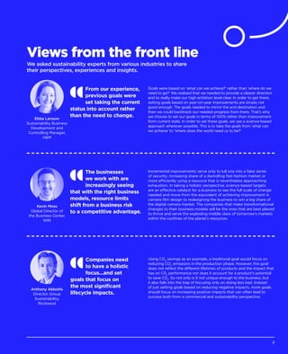 Views from the front line
We asked sustainability experts from various industries to share
their perspectives, experiences and insights.
Companies need
to have a holistic
focus...and set
goals that focus on
the most significant
lifecycle impacts.
Using CO2
savings as an example, a traditional goal would focus on
reducing CO2
emissions in the production phase. However, this goal
does not reflect the different lifetimes of products and the impact that
has on C02
performance nor does it account for a product’s potential
to save C02
. So not only is it not unique enough to the business, but
it also falls into the trap of focusing only on doing less bad. Instead
of just setting goals based on reducing negative impacts, more goals
should focus on increasing positive impacts that can often lead to
success both from a commercial and sustainability perspective.
Anthony Abbotts
Director, Group
Sustainability,
Rockwool
From our experience,
previous goals were
set taking the current
status into account rather
than the need to change.
Goals were based on ‘what can we achieve?’ rather than ‘where do we
need to go?’ We realised that we needed to provide a clearer direction
and to really make our high ambition level clear. In order to get there,
setting goals based on year-on-year improvements are simply not
good enough. The goals needed to mirror the end destination and
then we could backtrack our needed progress from there. That’s why
we choose to set our goals in terms of 100% rather than improvement
from current state. In order to set these goals, we use a science-based
approach wherever possible. This is to take the goals from ‘what can
we achieve’ to ‘where does the world need us to be?’
Ebba Larsson
Sustainability Business
Development and
Controlling Manager,
HM
The businesses
we work with are
increasingly seeing
that with the right business
models, resource limits
shift from a business risk
to a competitive advantage.
Incremental improvements serve only to lull one into a false sense
of security; increasing share of a dwindling fast-fashion market or
more efficiently using a resource that is nevertheless approaching
exhaustion. In taking a holistic perspective, science-based targets
are an effective catalyst for a business to see the full scale of change
needed and move from the equivalent of achieving improvement in
camera film design to redesigning the business to win a big share of
the digital camera market. The companies that make transformational
changes to their business models will be the ones that are best placed
to thrive and serve the exploding middle class of tomorrow’s markets
within the confines of the planet’s resources.
Kevin Moss
Global Director of
the Business Center,
WRI
7
 