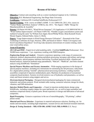 Resume of Ed Salter

Objective: Contract and consulting work as a senior mechanical engineer in So. California
Education: B.S. Mechanical Engineering, San Diego State University
Certificates: California EIT; Certified SolidWorks Professional #117
Special Training: 16 hr. course on GD&T (ASME Y-14.5 2009) Feb. 2011; 8 hr. course on
“Failure Modes and Effects Analysis” (FMEA), Jan. 2011; “Six Sigma”; TQM; “Design for
Manufacturability & Assembly”
Patents: US Patent #4110631, “Wind Driven Generator”; US Application # US 2009/0196748 A1
“Wind Turbine Improvements”; US Patent # 6691702, “Portable oxygen concentration system and
method of using the same” by William Scot Appel, David Phillip Winter, Brian Kenneth Sward,
Masato Sugano, Edmund Salter, James A. Bixby
Papers: “Large Improvements in Wind Energy Resource Utilization” - Presented at the Clean
Technology Conference & Expo, Houston, 2009, and based on Salter's “Wake Convergence and
Swirl Cancellation Hypothesis” involving wake dynamics downstream of counter-rotating, multi-
rotor wind turbine arrays.
Areas of Expertise:
3D CAD and PDM – Expert-level solid modeling skills - Certified SolidWorks Professional. Over
30,000 hours experience. 3 yrs. experience working with PDM Enterprise.
Engineering Design and Analysis – Extensive experience spanning a wide range of commercial,
industrial, medical, pharmaceutical, printing and photo processing, aerospace and military and energy
related products, special purpose machines and tooling. Excellent analytical skills, vibration and
thermal analysis, numerical methods using spreadsheets, “MatLab”, “MathCad”, and finite element
analysis using SolidWorks “Simulation”
Special Purpose Machines and Factory Automation – Wide-ranging experience in the design of
special purpose machines, including two instruments for automating bio lab processes; subsystems
for a digital photo printing “minilab”; pharmaceutical processing machinery; vending machine
assemblies comprised of injection molded plastic parts; Machines for production of recreational
composite-based products. Systems involved extensive use of hydraulics and pneumatics, as well as
rotary and linear actuators using steppers and servos.
Electromechanical Packaging – Designed electromechanical packaging for many commercial,
industrial, and military projects. Work included cable routing, connector selection, design for shock,
vibration, and EMI attenuation.
Injection Molded Plastics and Composites -- Expert in injection molded plastic design using
SolidWorks, including complex shapes for cases and bezels, etc., as well as large assemblies and
machines comprised mainly of plastic parts. Broad experience in design and fabrication of advanced
composites.
Rapid Prototyping - Extensive experience in the use of stereolithography, “3D printing”, rubber/
plaster molds.
Material and Process Selection - Experience in material and process selection, finishing, etc. for
metals and non-metals, including high temperature, vacuum-service and chemical-resistant materials.
Design & Testing Standards – MIL-STD-100; ASME Y14.5; MIL-S-901D (U.S. Navy)
 