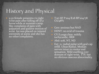  9 yo female presents c/o right
wrist pain after falling off of a
horse while at summer camp.
She complains of pain with
palpation and passive motion of
wrist. Ice was placed on injured
extremity at scene and she has
no other complaints.
T:97.8F P:104 R:18 BP:104/78
O2:98%
Gen: anxious but NAD
HENT: no evid of trauma
CV/Lungs:clear, mildly
tachycardic, RRR
Abd: soft, NT, ND
Ext: 2+ radial pulse with god cap
refill. Ulnar.Radial, Median
nerves intact to motor and
sensation. Mild swelling over
dorsum of right wrist, TTP, but
no obvious osseous abnormality.