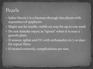  Salter Harris I is a fracture through the physis with
separation of epiphysis.
Might not be readily visible on xray for up to one week
Do not mistake injury as “sprain” when it is near a
growth plate.
If unsure, splint and FU with orthopedics in 7-10 days
for repeat films.
If treated correctly, complications are rare.