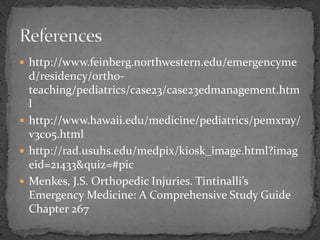  http://www.feinberg.northwestern.edu/emergencyme
d/residency/ortho-
teaching/pediatrics/case23/case23edmanagement.htm
l
http://www.hawaii.edu/medicine/pediatrics/pemxray/
v3c05.html
http://rad.usuhs.edu/medpix/kiosk_image.html?imag
eid=21433&quiz=#pic
Menkes, J.S. Orthopedic Injuries. Tintinalli’s
Emergency Medicine: A Comprehensive Study Guide
Chapter 267