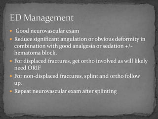  Good neurovascular exam
 Reduce significant angulation or obvious deformity in
combination with good analgesia or sedation +/-
hematoma block.
 For displaced fractures, get ortho involved as will likely
need ORIF
 For non-displaced fractures, splint and ortho follow
up.
 Repeat neurovascular exam after splinting
 