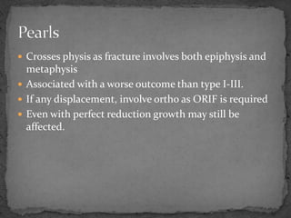  Crosses physis as fracture involves both epiphysis and
metaphysis
 Associated with a worse outcome than type I-III.
 If any displacement, involve ortho as ORIF is required
 Even with perfect reduction growth may still be
affected.
 