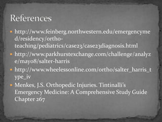  http://www.feinberg.northwestern.edu/emergencyme
d/residency/ortho-
teaching/pediatrics/case23/case23diagnosis.html
 http://www.parkhurstexchange.com/challenge/analyz
e/may08/salter-harris
 http://www.wheelessonline.com/ortho/salter_harris_t
ype_iv
 Menkes, J.S. Orthopedic Injuries. Tintinalli’s
Emergency Medicine: A Comprehensive Study Guide
Chapter 267
 