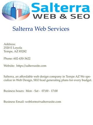 SalterraWebServices
Address:
2520ELoyola
Tempe,AZ85282
Phone:602-430-3622
Website:h ps://salterrasite.com
Salterra,anaﬀordableSalterra,anaﬀordablewebdesigncompanyinTempeAZWespe-
cializeinWebDesign,SEOleadgeneratingplansforeverybudget.
Businesshours:Mon-Sat-07:00-17:00
BusinessEmail:webforms@salterrasite.com
 