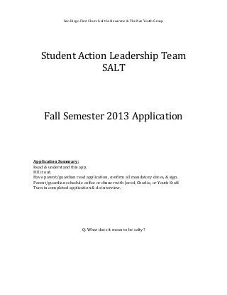San Diego First Church of the Nazarene & The Naz Youth Group
Student Action Leadership Team
SALT
Fall Semester 2013 Application
Application Summary:
Read & understand this app.
Fill it out.
Have parent/guardian read application, confirm all mandatory dates, & sign.
Parent/guardian schedule coffee or dinner with Jared, Charlie, or Youth Staff.
Turn in completed application & do interview.
Q: What does it mean to be salty?
 