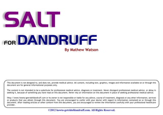 SALT
FOR        DANDRUFF                                           By Mathew Watson




This document is not designed to, and does not, provide medical advice. All content, including text, graphics, images and information available on or through this
document are for general informational purposes only.

The content is not intended to be a substitute for professional medical advice, diagnosis or treatment. Never disregard professional medical advice, or delay in
seeking it, because of something you have read on this document. Never rely on information on this document in place of seeking professional medical advice.

Http://www.howto-getridofdandruff.com or its owner is not responsible or liable for any advice, course of treatment, diagnosis or any other information, services
or products that you obtain through this document. You are encouraged to confer with your doctor with regard to information contained on or through this
document. After reading articles or other content from this document, you are encouraged to review the information carefully with your professional healthcare
provider.

                                            ©2012 howto-getridofdandruff.com. All Rights Reserved.
 
