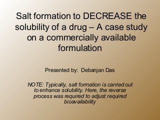 Salt formation to DECREASE the
solubility of a drug – A case study
on a commercially available
formulation
Presented by: Debanjan Das
NOTE: Typically, salt formation is carried out
to enhance solubility. Here, the reverse
process was required to adjust required
bioavailability
 