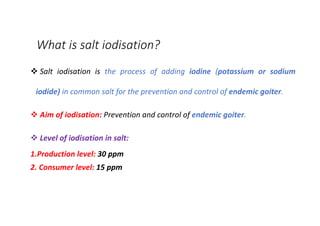 What is salt iodisation?
v Salt iodisation is the process of adding iodine (potassium or sodium
iodide) in common salt for the prevention and control of endemic goiter.
v Aim of iodisation: Prevention and control of endemic goiter.
v Level of iodisation in salt:
1.Production level: 30 ppm
2. Consumer level: 15 ppm
 
