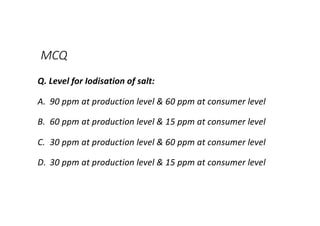 MCQ
Q. Level for Iodisation of salt:
A. 90 ppm at production level & 60 ppm at consumer level
B. 60 ppm at production level & 15 ppm at consumer level
C. 30 ppm at production level & 60 ppm at consumer level
D. 30 ppm at production level & 15 ppm at consumer level
 