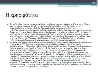 Η χρησιμότητα
• Το αλάτι είναι απαραίτητο στην καθημερινή διατροφή του ανθρώπου. Όταν προστίθεται
στις τροφές, ανοίγει την όρεξη και τις νοστιμεύει. Επίσης, είναι ένα μέσο για να
συντηρηθούν τα τρόφιμα. Δηλαδή διάφορα προϊόντα, όπως τα ψάρια, το
κρέας παστώνονται με αλάτι για να διατηρηθούν σε καλή κατάσταση και για πολύ χρονικό
διάστημα. Η εργασία αυτή λέγεται αλιπάστωση και τα προϊόντα αλίπαστα. Τα προϊόντα
αυτά προφυλάσσονται έτσι από τη σήψη. Βέβαια με την αλιπάστωση χάνουν ένα μέρος
από τη θρεπτική τους αξία, γιατί καταστρέφονται ορισμένες βιταμίνες που περιέχουν και
γίνονται δύσπεπτα. Σήμερα η αλιπάστωση τείνει να εγκαταλειφθεί, γιατί υπάρχουν
νεότερες μορφές διατήρησης των τροφίμων (κονσερβοποιία, ψύξη κλπ.).
• Το αλάτι στο φαγητό είναι διεγερτικό και τονωτικό. Στην κτηνιατρική χρησιμοποιείται σαν
καθαρτικό, σε δόση λίγων γραμμαρίων. Σε μεγαλύτερες δόσεις έχει θανατηφόρα
αποτελέσματα. Ο άνθρωπος καταναλώνει φυσιολογικά περίπου 5 - 6 κιλά αλατιού ετησίως.
Στην ιατρική χρησιμοποιείται διάλυμα αλατιού 0,9% ως φυσιολογικός ορός, επειδή το
διάλυμα αυτό έχει την ίδια οσμωτική πίεση με το πλάσμα του αίματος. Στη γεωργία
χρησιμοποιείται για τη βελτίωση των καλλιεργειών, αλλά, όταν βρίσκεται σε ποσότητα
μεγαλύτερη του κανονικού, κάνει το έδαφος ξερό και άγονο. Στη βιομηχανία έχει πολλές
εφαρμογές: Χρησιμοποιείται για την παρασκευή του ανθρακικού νατρίου, του μεταλλικού
νατρίου, του καυστικού νατρίου, του χλωρίου, του υδροχλωρίου, της υδρυάλου, των
υποχλωριωδών αλάτων, του θειϊκού νατρίου κλπ. Επίσης, χρησιμοποιείται στην
παρασκευή ψυκτικών μιγμάτων και για την επισμάλτωση διάφορων κεραμευτικών ειδών.
Στη σαπωνοποιία, για την παρασκευή σάπωνος, προστίθεται μαγειρικό αλάτι στο διάλυμά
του και έτσι αυτό αποχωρίζεται ευκολότερα.
10
 