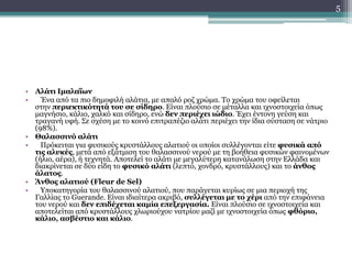 • Αλάτι Ιμαλαΐων
• Ένα από τα πιο δημοφιλή αλάτια, με απαλό ροζ χρώμα. Το χρώμα του οφείλεται
στην περιεκτικότητά του σε σίδηρο. Είναι πλούσιο σε μέταλλα και ιχνοστοιχεία όπως
μαγνήσιο, κάλιο, χαλκό και σίδηρο, ενώ δεν περιέχει ιώδιο. Έχει έντονη γεύση και
τραγανή υφή. Σε σχέση με το κοινό επιτραπέζιο αλάτι περιέχει την ίδια σύσταση σε νάτριο
(98%).
• Θαλασσινό αλάτι
• Πρόκειται για φυσικούς κρυστάλλους αλατιού οι οποίοι συλλέγονται είτε φυσικά από
τις αλυκές, μετά από εξάτμιση του θαλασσινού νερού με τη βοήθεια φυσικών φαινομένων
(ήλιο, αέρα), ή τεχνητά. Αποτελεί το αλάτι με μεγαλύτερη κατανάλωση στην Ελλάδα και
διακρίνεται σε δύο είδη το φυσικό αλάτι (λεπτό, χονδρό, κρυστάλλους) και το άνθος
άλατος.
• Άνθος αλατιού (Fleur de Sel)
• Υποκατηγορία του θαλασσινού αλατιού, που παράγεται κυρίως σε μια περιοχή της
Γαλλίας το Guerande. Είναι ιδιαίτερα ακριβό, συλλέγεται με το χέρι από την επιφάνεια
του νερού και δεν επιδέχεται καμία επεξεργασία. Είναι πλούσιο σε ιχνοστοιχεία και
αποτελείται από κρυστάλλους χλωριούχου νατρίου μαζί με ιχνοστοιχεία όπως φθόριο,
κάλιο, ασβέστιο και κάλιο.
5
 