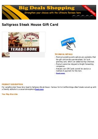 Saltgrass Steak House Gift Card
TECHNICAL DETAILS
Premium greeting cards options are available. Mailq
the gift card inside a personalized, 5x7 inch
greeting card, which can added during Checkout.
Product cannot be shipped to freight forwardingq
companies.
Amazon.com Gift Cards cannot be used as aq
method of payment for this item.
Read moreq
PRODUCT DESCRIPTION
For campfire-style Texas fare, head to Saltgrass Steak House - famous for its Certified Angus Beef steaks served up with
a friendly attitude in a casual atmosphere Read more
You May Also Like
 
