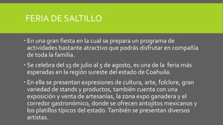 FERIA DE SALTILLO
 En una gran fiesta en la cual se prepara un programa de
actividades bastante atractivo que podrás disfrutar en compañía
de toda la familia.
 Se celebra del 13 de julio al 5 de agosto, es una de la feria más
esperadas en la región sureste del estado de Coahuila.
 En ella se presentan expresiones de cultura, arte, folclore, gran
variedad de stands y productos, también cuenta con una
exposición y venta de artesanías, la zona expo ganadera y el
corredor gastronómico, donde se ofrecen antojitos mexicanos y
los platillos típicos del estado.También se presentan diversos
artistas.
 