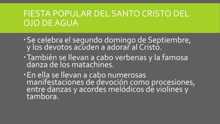 FIESTA POPULAR DEL SANTO CRISTO DEL
OJO DE AGUA
Se celebra el segundo domingo de Septiembre,
y los devotos acuden a adorar al Cristo.
También se llevan a cabo verbenas y la famosa
danza de los matachines.
En ella se llevan a cabo numerosas
manifestaciones de devoción como procesiones,
entre danzas y acordes melódicos de violines y
tambora.
 