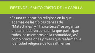 FIESTA DEL SANTO CRISTO DE LA CAPILLA
Es una celebración religiosa en la que
además de las típicas danzas de
"Matachines" y "Tlaxcaltecas" se organiza
una animada verbena en la que participan
todos los miembros de la comunidad, así
como procesiones y misas que reafirman la
identidad religiosa de los saltillenses.
 
