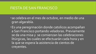 FIESTA DE SAN FRANCISCO
se celebra en el mes de octubre, en medio de una
gran algarabía.
Es una peregrinación donde catolicos acompañan
a San Francisco portando veladoras. Previamente
se da una misa y se comienzan las celebraciones
litúrgicas, las cuales se efectuarán cada hora y en
la que se espera la asistencia de cientos de
creyentes.
 