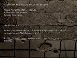 Ex alumnos de la Escuela de Ciencias Sociales:
Mayda Margarita Interial Villafaña
Ricardo Medina Ramírez
Jahaziel Ríos Rojas
Agradecemos a:
La Dra. Juana María Alanís por invitarnos a participar en el proyecto
de la pagina web “Saltillo ayer y hoy”.
Y al Dr. Carlos Recio por enseñarnos la nueva forma de hacer
historia.
 