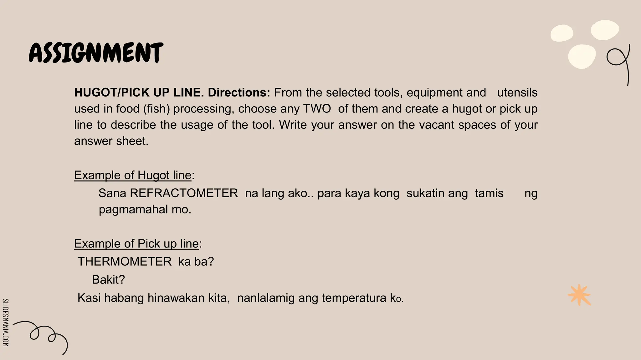 SLIDESMANIA.COM
ASSIGNMENT
HUGOT/PICK UP LINE. Directions: From the selected tools, equipment and utensils
used in food (fish) processing, choose any TWO of them and create a hugot or pick up
line to describe the usage of the tool. Write your answer on the vacant spaces of your
answer sheet.
Example of Hugot line:
Sana REFRACTOMETER na lang ako.. para kaya kong sukatin ang tamis ng
pagmamahal mo.
Example of Pick up line:
THERMOMETER ka ba?
Bakit?
Kasi habang hinawakan kita, nanlalamig ang temperatura ko.
 