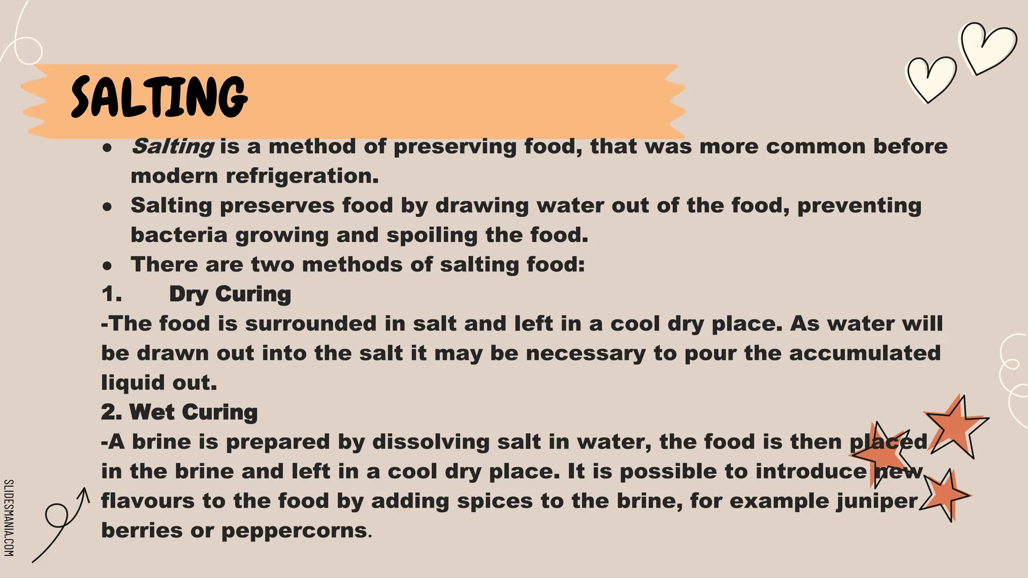 SLIDESMANIA.COM
● Salting is a method of preserving food, that was more common before
modern refrigeration.
● Salting preserves food by drawing water out of the food, preventing
bacteria growing and spoiling the food.
● There are two methods of salting food:
1. Dry Curing
-The food is surrounded in salt and left in a cool dry place. As water will
be drawn out into the salt it may be necessary to pour the accumulated
liquid out.
2. Wet Curing
-A brine is prepared by dissolving salt in water, the food is then placed
in the brine and left in a cool dry place. It is possible to introduce new
flavours to the food by adding spices to the brine, for example juniper
berries or peppercorns.
SALTING
 