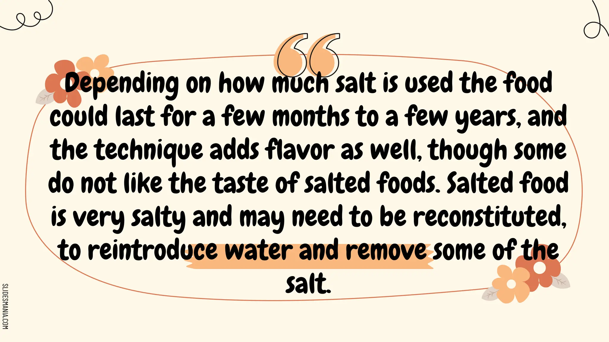 SLIDESMANIA.COM
Depending on how much salt is used the food
could last for a few months to a few years, and
the technique adds flavor as well, though some
do not like the taste of salted foods. Salted food
is very salty and may need to be reconstituted,
to reintroduce water and remove some of the
salt.
 
