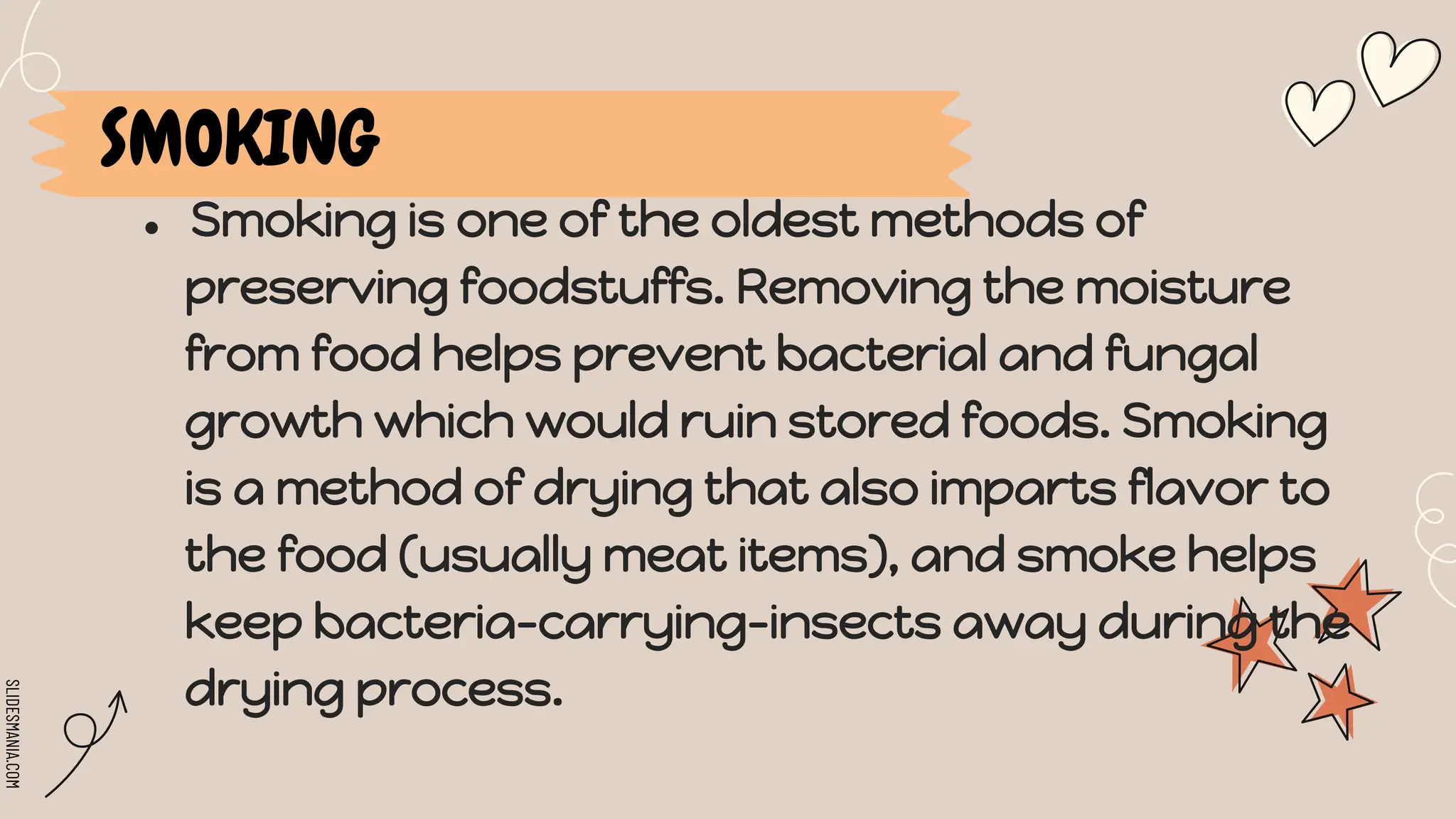 SLIDESMANIA.COM
● Smoking is one of the oldest methods of
preserving foodstuffs. Removing the moisture
from food helps prevent bacterial and fungal
growth which would ruin stored foods. Smoking
is a method of drying that also imparts flavor to
the food (usually meat items), and smoke helps
keep bacteria-carrying-insects away during the
drying process.
SMOKING
 