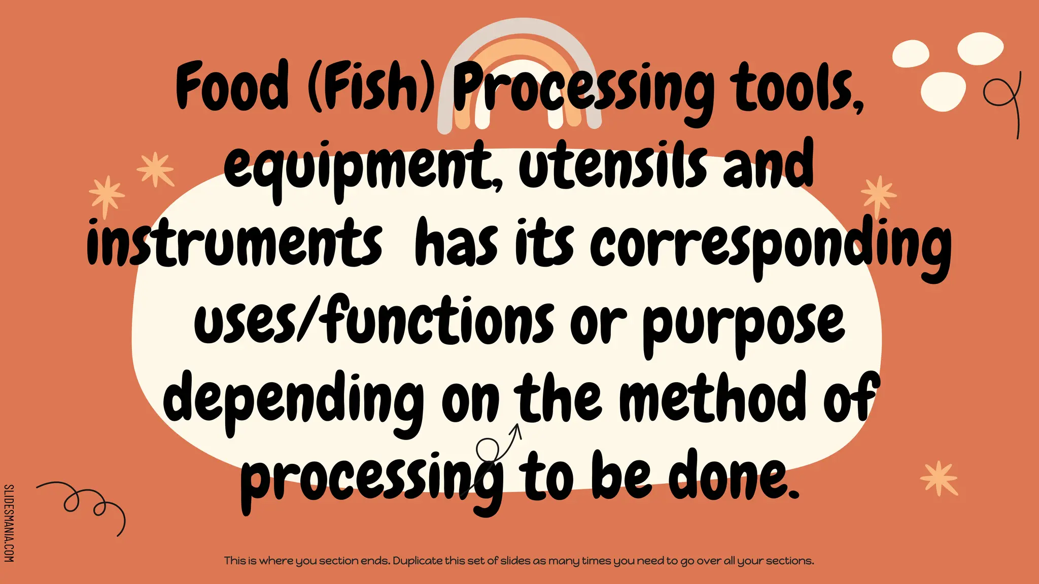 SLIDESMANIA.COM
Food (Fish) Processing tools,
equipment, utensils and
instruments has its corresponding
uses/functions or purpose
depending on the method of
processing to be done.
This is where you section ends. Duplicate this set of slides as many times you need to go over all your sections.
 