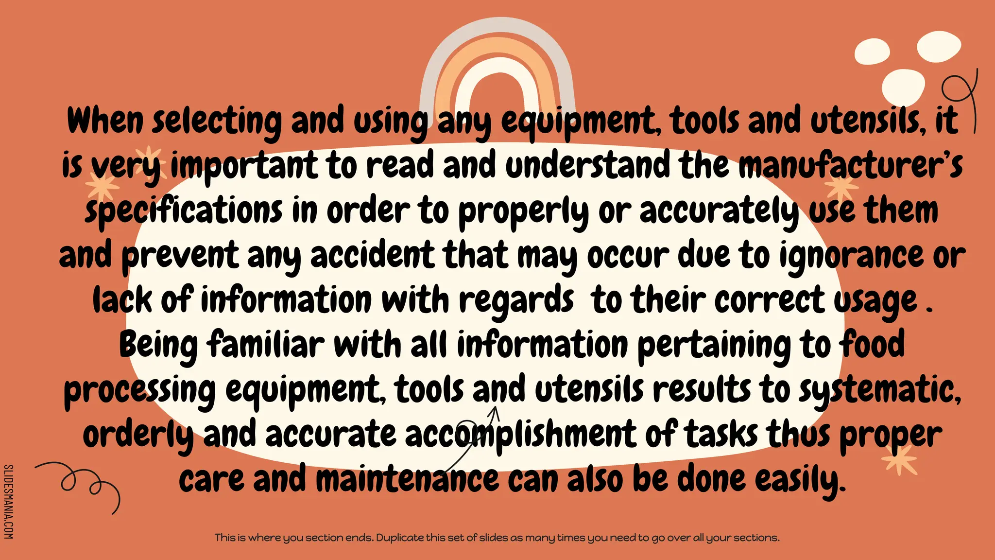 SLIDESMANIA.COM
When selecting and using any equipment, tools and utensils, it
is very important to read and understand the manufacturer’s
specifications in order to properly or accurately use them
and prevent any accident that may occur due to ignorance or
lack of information with regards to their correct usage .
Being familiar with all information pertaining to food
processing equipment, tools and utensils results to systematic,
orderly and accurate accomplishment of tasks thus proper
care and maintenance can also be done easily.
This is where you section ends. Duplicate this set of slides as many times you need to go over all your sections.
 