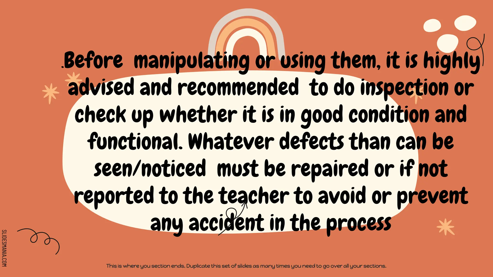 SLIDESMANIA.COM
.Before manipulating or using them, it is highly
advised and recommended to do inspection or
check up whether it is in good condition and
functional. Whatever defects than can be
seen/noticed must be repaired or if not
reported to the teacher to avoid or prevent
any accident in the process
This is where you section ends. Duplicate this set of slides as many times you need to go over all your sections.
 