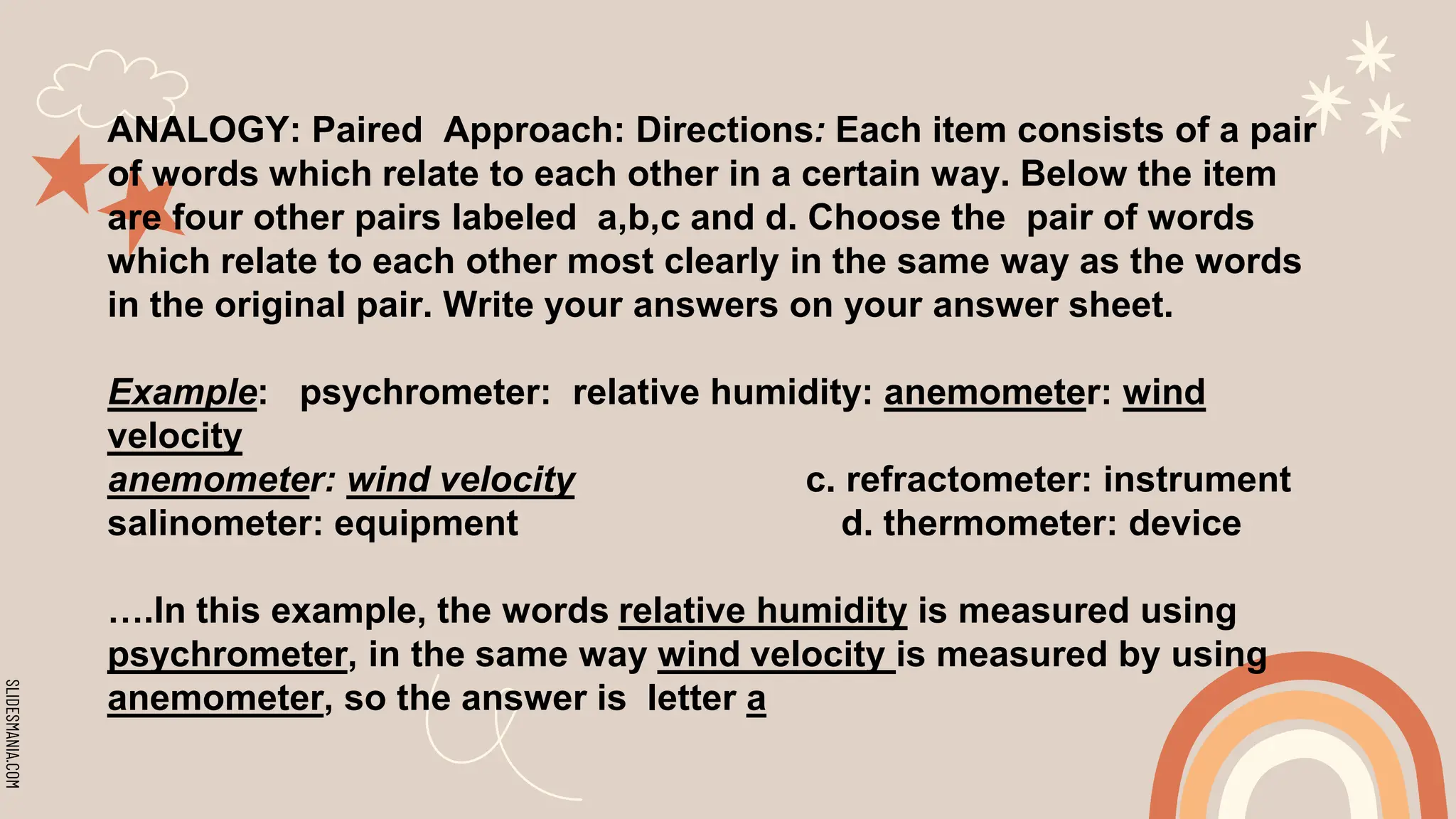 SLIDESMANIA.COM
ANALOGY: Paired Approach: Directions: Each item consists of a pair
of words which relate to each other in a certain way. Below the item
are four other pairs labeled a,b,c and d. Choose the pair of words
which relate to each other most clearly in the same way as the words
in the original pair. Write your answers on your answer sheet.
Example: psychrometer: relative humidity: anemometer: wind
velocity
anemometer: wind velocity c. refractometer: instrument
salinometer: equipment d. thermometer: device
….In this example, the words relative humidity is measured using
psychrometer, in the same way wind velocity is measured by using
anemometer, so the answer is letter a
 