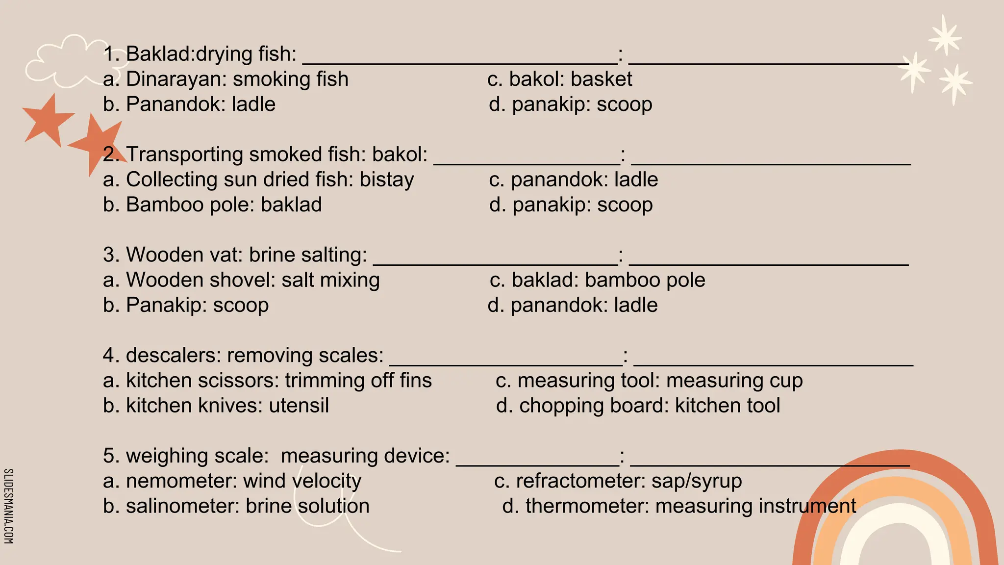 SLIDESMANIA.COM
1. Baklad:drying fish: ___________________________: ________________________
a. Dinarayan: smoking fish c. bakol: basket
b. Panandok: ladle d. panakip: scoop
2. Transporting smoked fish: bakol: ________________: ________________________
a. Collecting sun dried fish: bistay c. panandok: ladle
b. Bamboo pole: baklad d. panakip: scoop
3. Wooden vat: brine salting: _____________________: ________________________
a. Wooden shovel: salt mixing c. baklad: bamboo pole
b. Panakip: scoop d. panandok: ladle
4. descalers: removing scales: ____________________: ________________________
a. kitchen scissors: trimming off fins c. measuring tool: measuring cup
b. kitchen knives: utensil d. chopping board: kitchen tool
5. weighing scale: measuring device: ______________: ________________________
a. nemometer: wind velocity c. refractometer: sap/syrup
b. salinometer: brine solution d. thermometer: measuring instrument
 