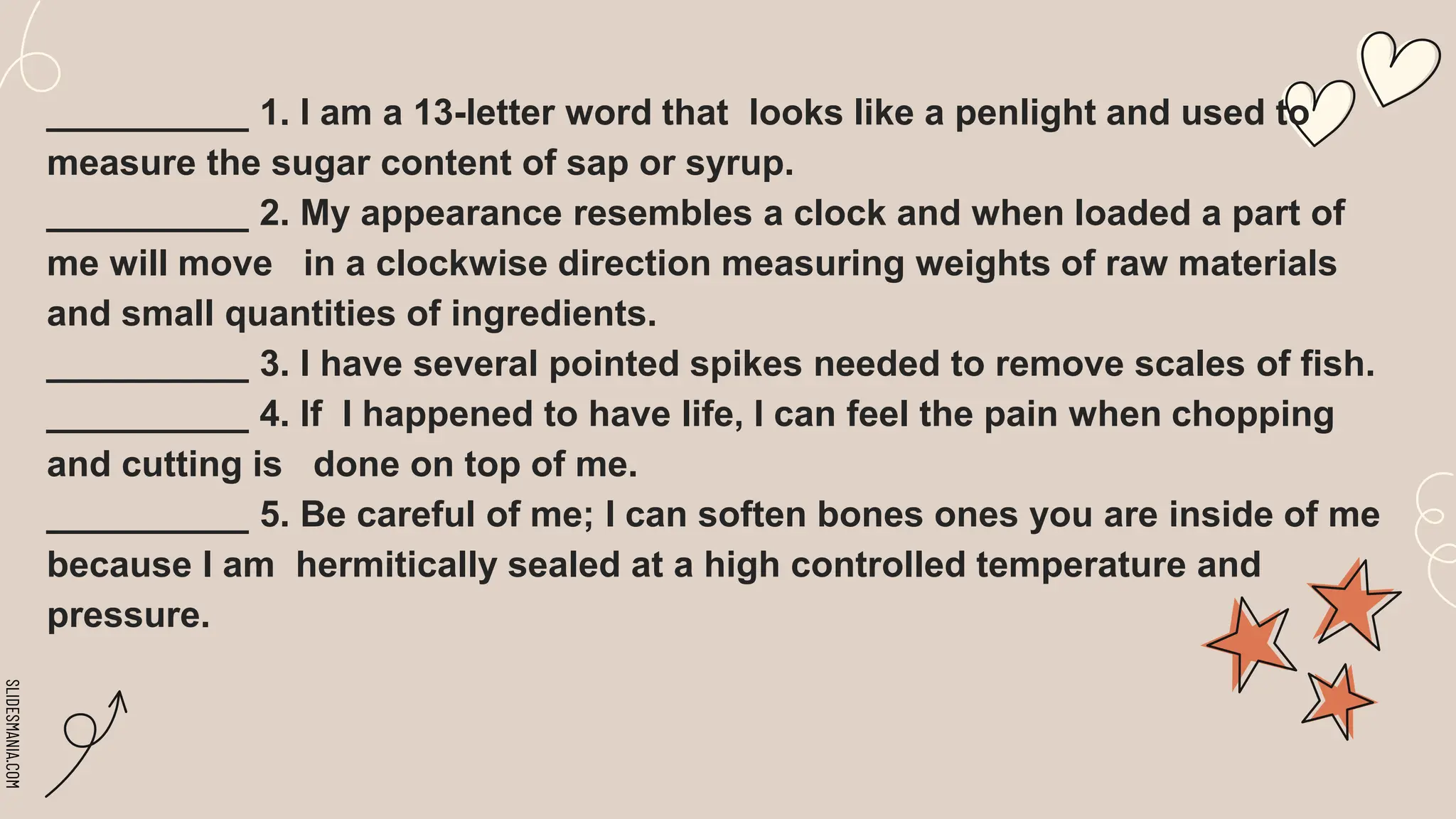 SLIDESMANIA.COM
__________ 1. I am a 13-letter word that looks like a penlight and used to
measure the sugar content of sap or syrup.
__________ 2. My appearance resembles a clock and when loaded a part of
me will move in a clockwise direction measuring weights of raw materials
and small quantities of ingredients.
__________ 3. I have several pointed spikes needed to remove scales of fish.
__________ 4. If I happened to have life, I can feel the pain when chopping
and cutting is done on top of me.
__________ 5. Be careful of me; I can soften bones ones you are inside of me
because I am hermitically sealed at a high controlled temperature and
pressure.
 