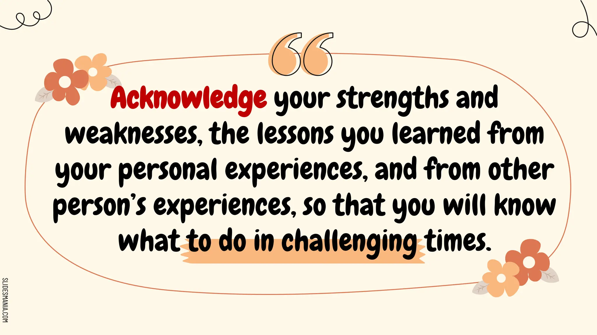 SLIDESMANIA.COM
Acknowledge your strengths and
weaknesses, the lessons you learned from
your personal experiences, and from other
person’s experiences, so that you will know
what to do in challenging times.
 