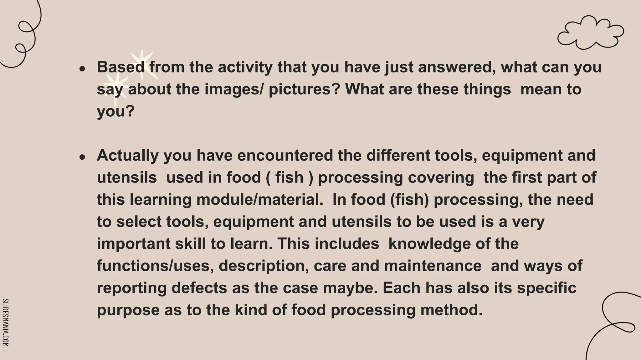 SLIDESMANIA.COM
● Based from the activity that you have just answered, what can you
say about the images/ pictures? What are these things mean to
you?
● Actually you have encountered the different tools, equipment and
utensils used in food ( fish ) processing covering the first part of
this learning module/material. In food (fish) processing, the need
to select tools, equipment and utensils to be used is a very
important skill to learn. This includes knowledge of the
functions/uses, description, care and maintenance and ways of
reporting defects as the case maybe. Each has also its specific
purpose as to the kind of food processing method.
 
