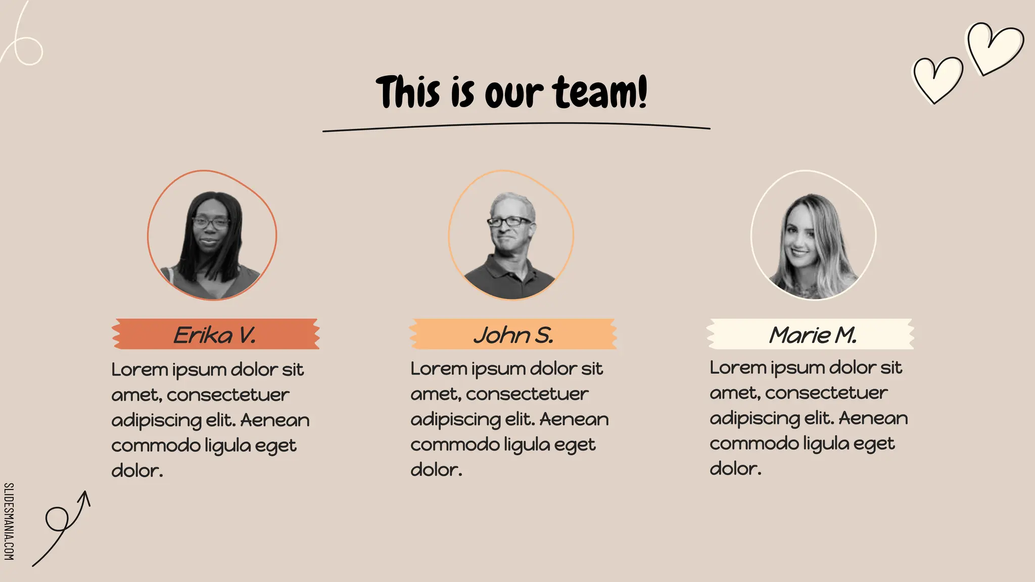 SLIDESMANIA.COM
Erika V.
This is our team!
John S. Marie M.
Lorem ipsum dolor sit
amet, consectetuer
adipiscing elit. Aenean
commodo ligula eget
dolor.
Lorem ipsum dolor sit
amet, consectetuer
adipiscing elit. Aenean
commodo ligula eget
dolor.
Lorem ipsum dolor sit
amet, consectetuer
adipiscing elit. Aenean
commodo ligula eget
dolor.
 