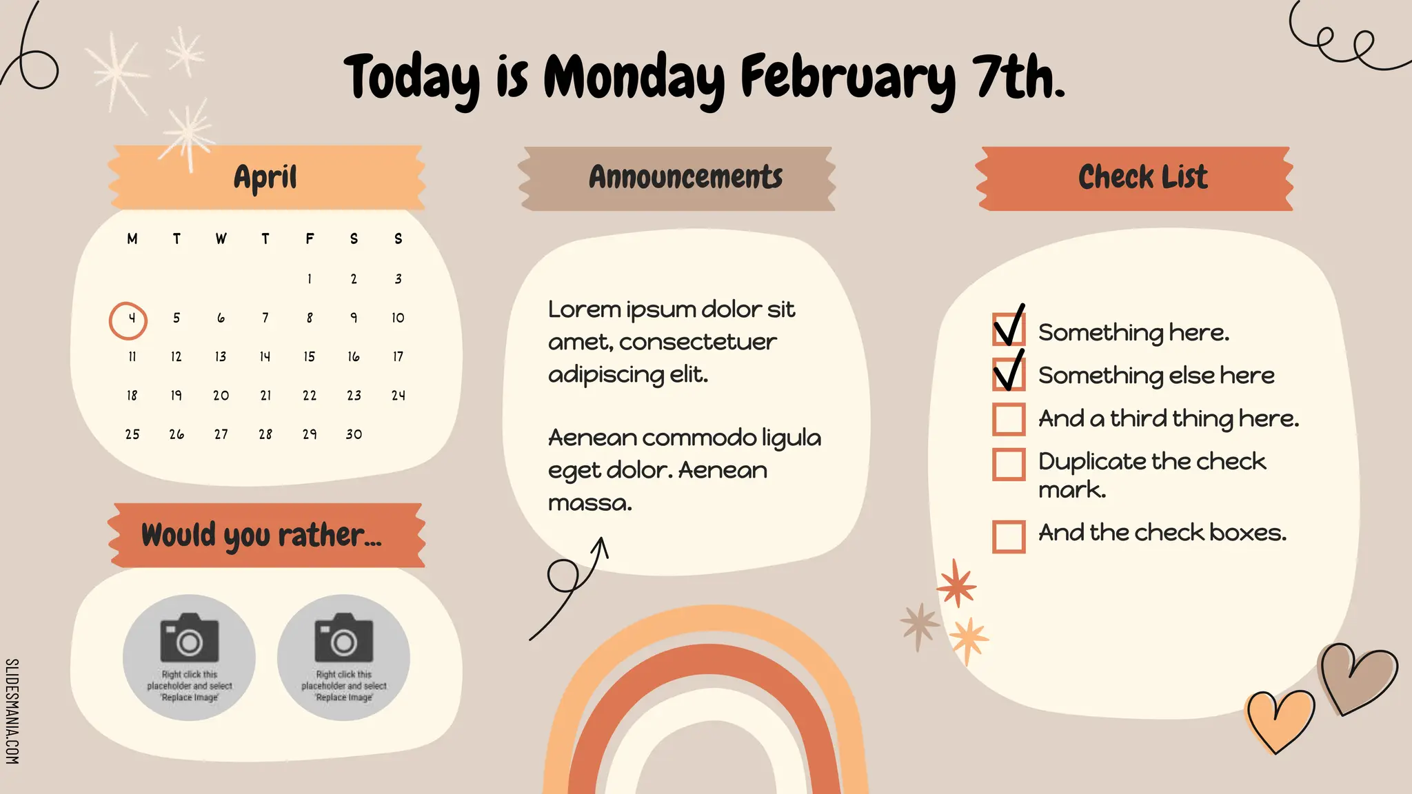 SLIDESMANIA.COM
M T W T F S S
1 2 3
4 5 6 7 8 9 10
11 12 13 14 15 16 17
18 19 20 21 22 23 24
25 26 27 28 29 30
Today is Monday February 7th.
April Check List
Announcements
Would you rather...
Something here.
Something else here
And a third thing here.
Duplicate the check
mark.
And the check boxes.
Lorem ipsum dolor sit
amet, consectetuer
adipiscing elit.
Aenean commodo ligula
eget dolor. Aenean
massa.
 