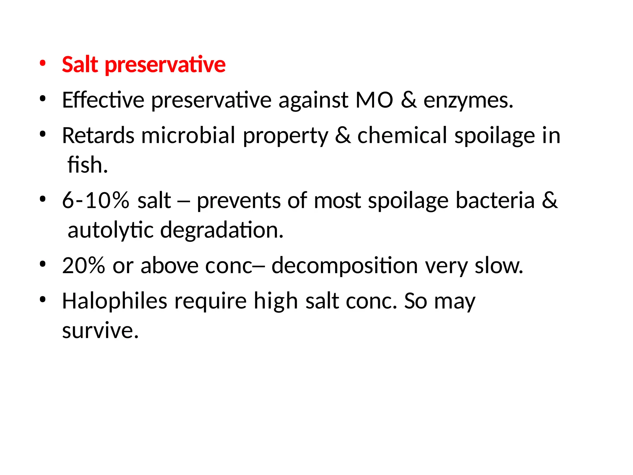 • Salt preservative
• Effective preservative against MO & enzymes.
• Retards microbial property & chemical spoilage in
fish.
• 6-10% salt – prevents of most spoilage bacteria &
autolytic degradation.
• 20% or above conc– decomposition very slow.
• Halophiles require high salt conc. So may
survive.
 