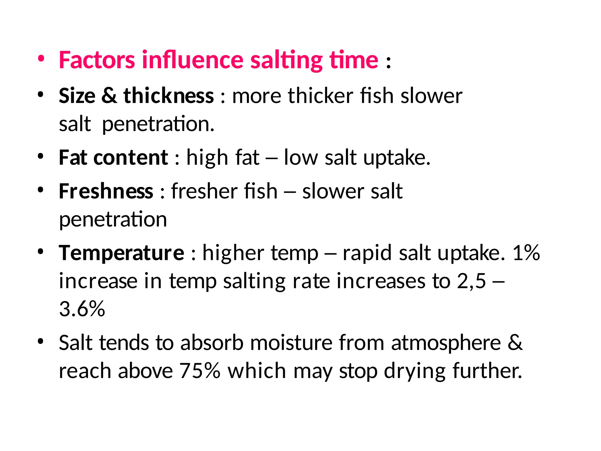 • Factors influence salting time :
• Size & thickness : more thicker fish slower
salt penetration.
• Fat content : high fat – low salt uptake.
• Freshness : fresher fish – slower salt
penetration
• Temperature : higher temp – rapid salt uptake. 1%
increase in temp salting rate increases to 2,5 –
3.6%
• Salt tends to absorb moisture from atmosphere &
reach above 75% which may stop drying further.
 