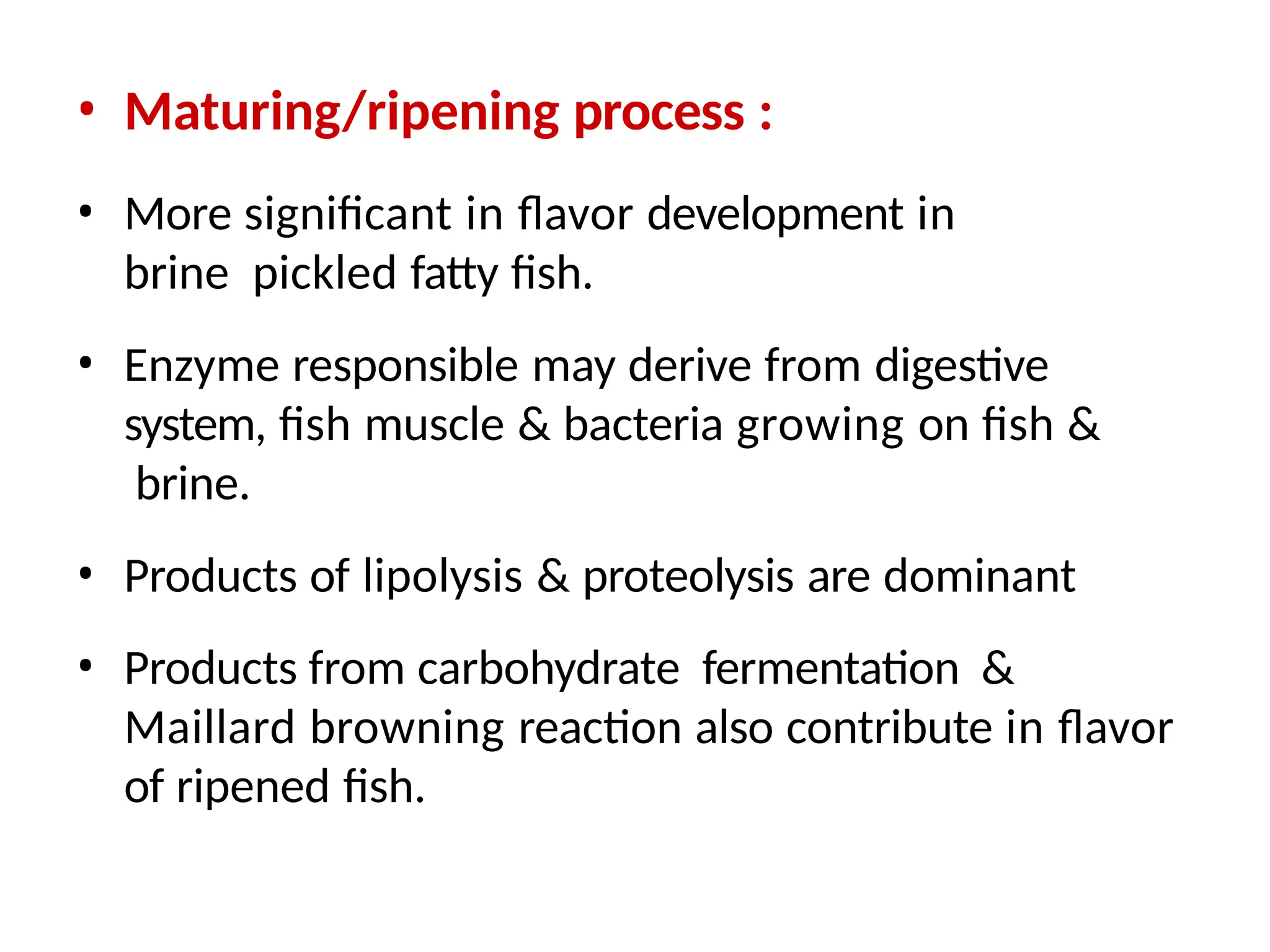 • Maturing/ripening process :
• More significant in flavor development in
brine pickled fatty fish.
• Enzyme responsible may derive from digestive
system, fish muscle & bacteria growing on fish &
brine.
• Products of lipolysis & proteolysis are dominant
• Products from carbohydrate fermentation &
Maillard browning reaction also contribute in flavor
of ripened fish.
 