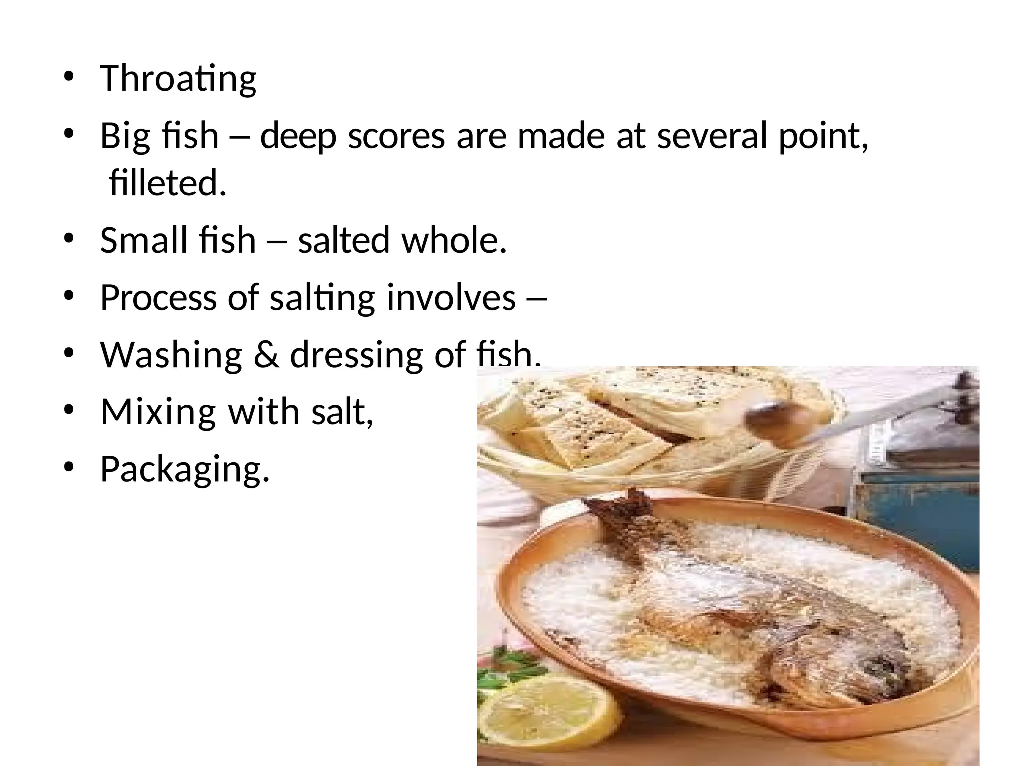 • Throating
• Big fish – deep scores are made at several point,
filleted.
• Small fish – salted whole.
• Process of salting involves –
• Washing & dressing of fish,
• Mixing with salt,
• Packaging.
 