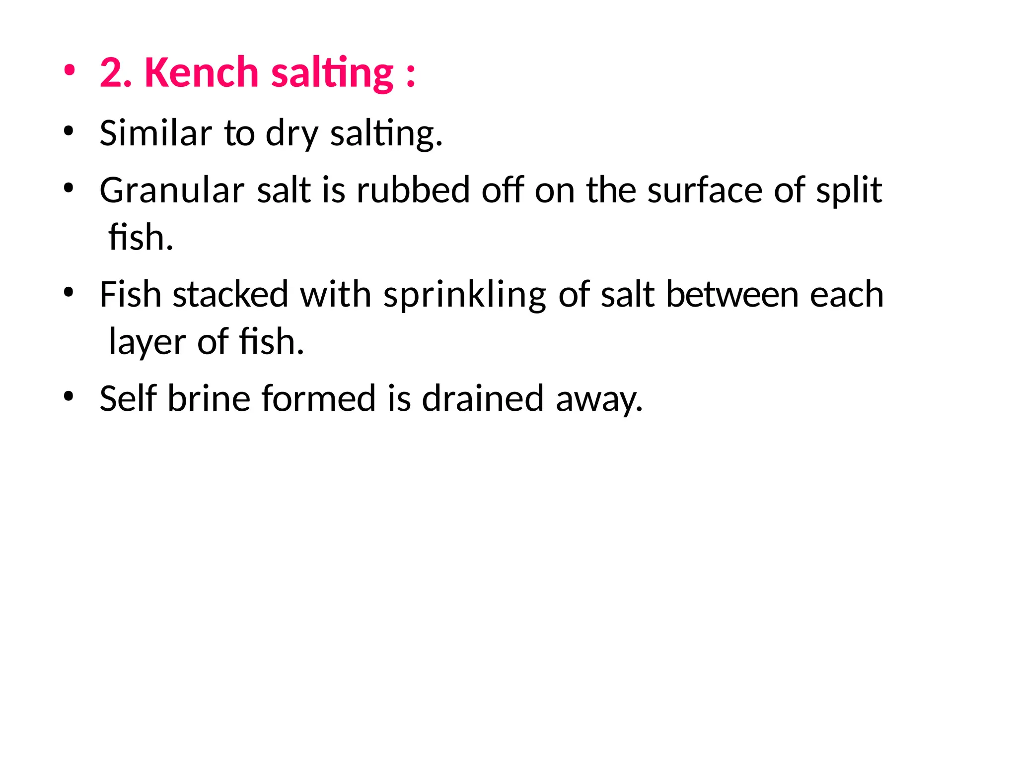 • 2. Kench salting :
• Similar to dry salting.
• Granular salt is rubbed off on the surface of split
fish.
• Fish stacked with sprinkling of salt between each
layer of fish.
• Self brine formed is drained away.
 