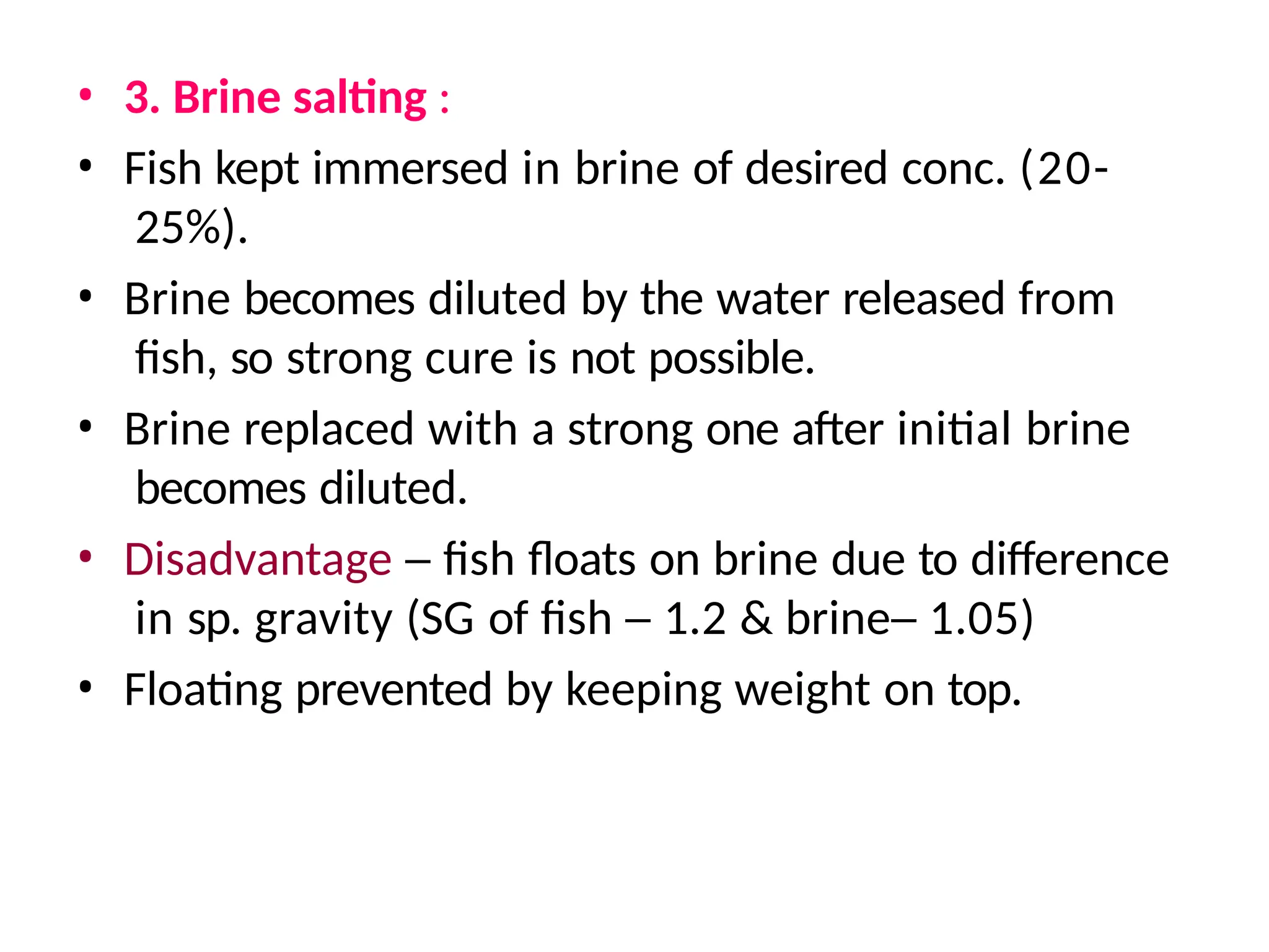 • 3. Brine salting :
• Fish kept immersed in brine of desired conc. (20-
25%).
• Brine becomes diluted by the water released from
fish, so strong cure is not possible.
• Brine replaced with a strong one after initial brine
becomes diluted.
• Disadvantage – fish floats on brine due to difference
in sp. gravity (SG of fish – 1.2 & brine– 1.05)
• Floating prevented by keeping weight on top.
 